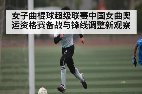 女子曲棍球超级联赛中国女曲奥运资格赛备战与锋线调整新观察