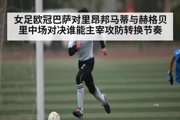 女足欧冠巴萨对里昂邦马蒂与赫格贝里中场对决谁能主宰攻防转换节奏