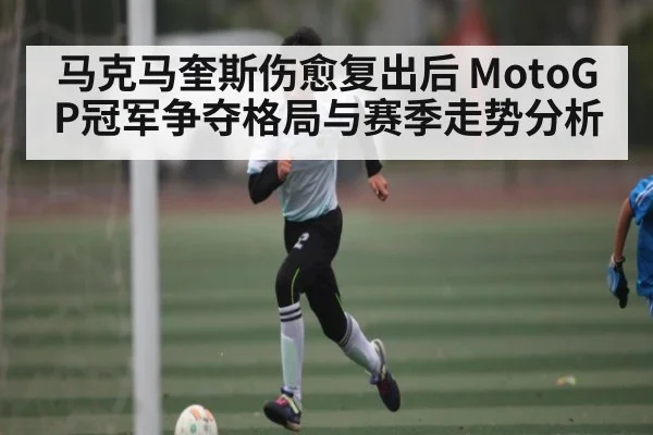 马克马奎斯伤愈复出后 MotoGP冠军争夺格局与赛季走势分析