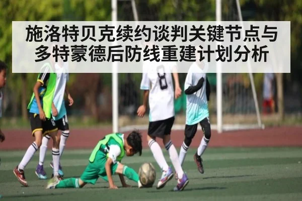 施洛特贝克续约谈判关键节点与多特蒙德后防线重建计划分析